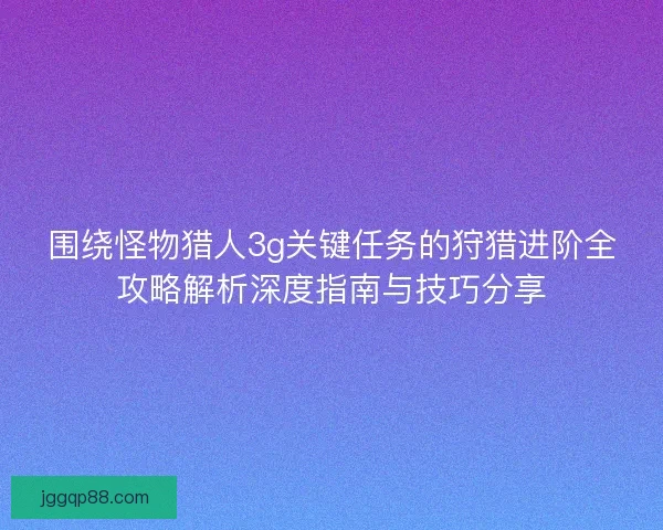 围绕怪物猎人3g关键任务的狩猎进阶全攻略解析深度指南与技巧分享