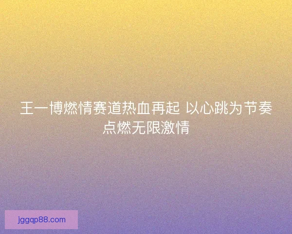王一博燃情赛道热血再起 以心跳为节奏点燃无限激情