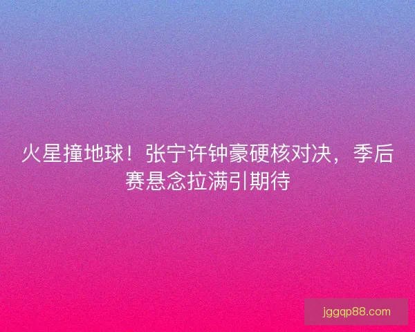 火星撞地球！张宁许钟豪硬核对决，季后赛悬念拉满引期待
