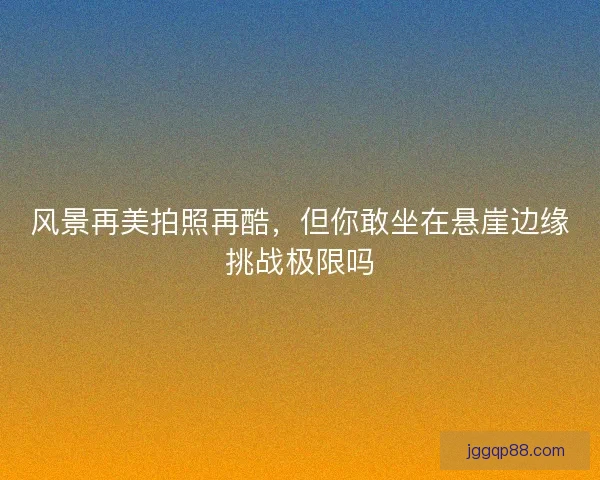 风景再美拍照再酷，但你敢坐在悬崖边缘挑战极限吗