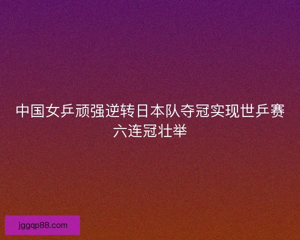 中国女乒顽强逆转日本队夺冠实现世乒赛六连冠壮举