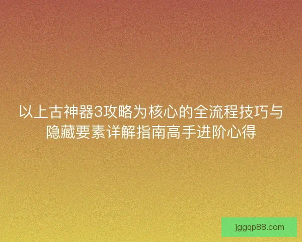 以上古神器3攻略为核心的全流程技巧与隐藏要素详解指南高手进阶心得
